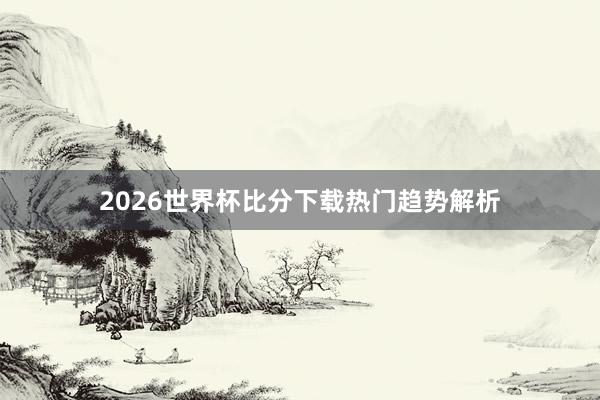 2026世界杯比分下载热门趋势解析