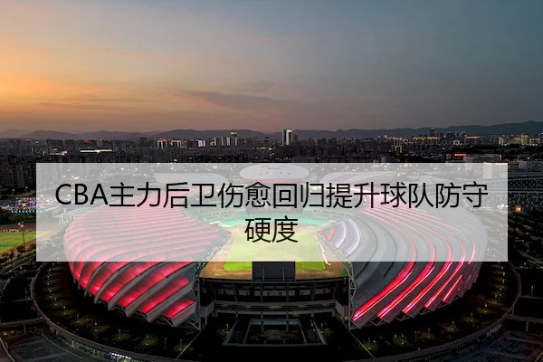 CBA主力后卫伤愈回归提升球队防守硬度